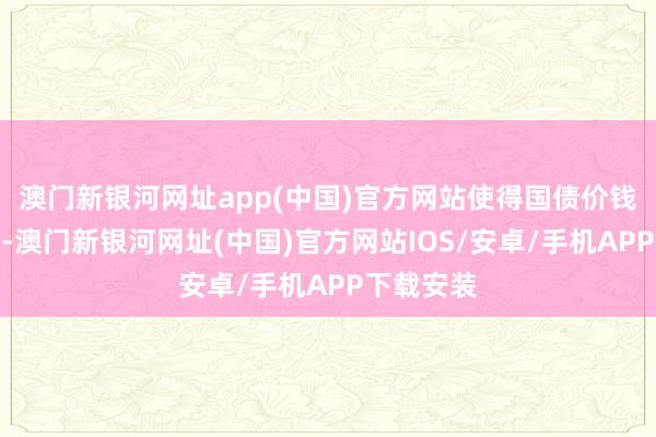 澳门新银河网址app(中国)官方网站使得国债价钱急剧着落-澳门新银河网址(中国)官方网站IOS/安卓/手机APP下载安装