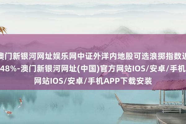 澳门新银河网址娱乐网中证外洋内地股可选浪掷指数近一个月下落3.48%-澳门新银河网址(中国)官方网站IOS/安卓/手机APP下载安装
