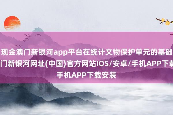 现金澳门新银河app平台在统计文物保护单元的基础上-澳门新银河网址(中国)官方网站IOS/安卓/手机APP下载安装
