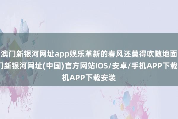 澳门新银河网址app娱乐革新的春风还莫得吹随地面-澳门新银河网址(中国)官方网站IOS/安卓/手机APP下载安装