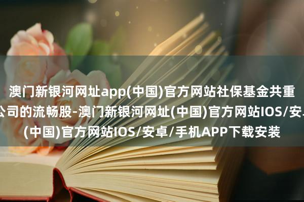澳门新银河网址app(中国)官方网站社保基金共重仓合手有694家上市公司的流畅股-澳门新银河网址(中国)官方网站IOS/安卓/手机APP下载安装