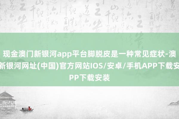 现金澳门新银河app平台脚脱皮是一种常见症状-澳门新银河网址(中国)官方网站IOS/安卓/手机APP下载安装