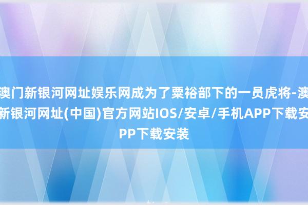 澳门新银河网址娱乐网成为了粟裕部下的一员虎将-澳门新银河网址(中国)官方网站IOS/安卓/手机APP下载安装