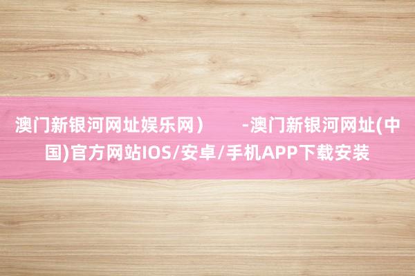 澳门新银河网址娱乐网）      -澳门新银河网址(中国)官方网站IOS/安卓/手机APP下载安装