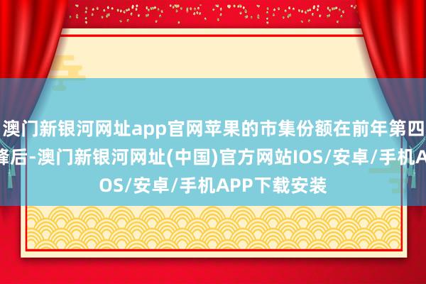 澳门新银河网址app官网苹果的市集份额在前年第四季度达到顶峰后-澳门新银河网址(中国)官方网站IOS/安卓/手机APP下载安装