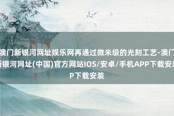 澳门新银河网址娱乐网再通过微米级的光刻工艺-澳门新银河网址(中国)官方网站IOS/安卓/手机APP下载安装
