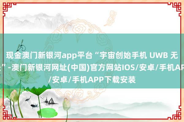 现金澳门新银河app平台“宇宙创始手机 UWB 无感支付工夫”-澳门新银河网址(中国)官方网站IOS/安卓/手机APP下载安装