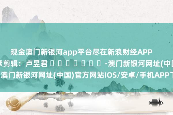 现金澳门新银河app平台尽在新浪财经APP            						包袱剪辑：卢昱君 							-澳门新银河网址(中国)官方网站IOS/安卓/手机APP下载安装
