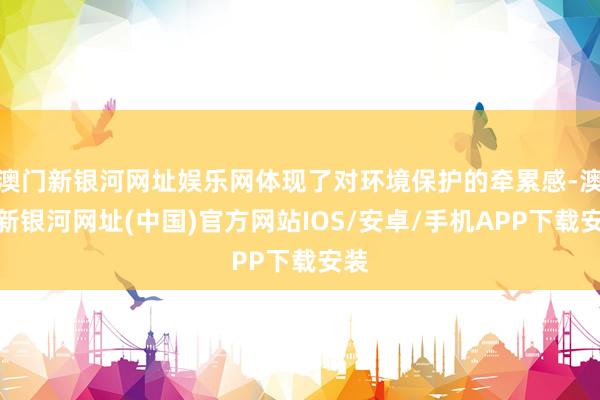 澳门新银河网址娱乐网体现了对环境保护的牵累感-澳门新银河网址(中国)官方网站IOS/安卓/手机APP下载安装