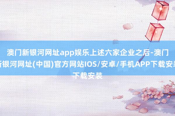 澳门新银河网址app娱乐　　上述六家企业之后-澳门新银河网址(中国)官方网站IOS/安卓/手机APP下载安装