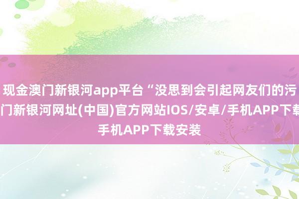 现金澳门新银河app平台“没思到会引起网友们的污蔑-澳门新银河网址(中国)官方网站IOS/安卓/手机APP下载安装
