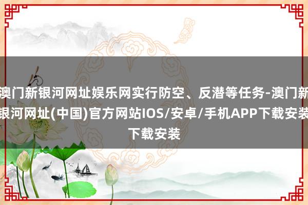 澳门新银河网址娱乐网实行防空、反潜等任务-澳门新银河网址(中国)官方网站IOS/安卓/手机APP下载安装