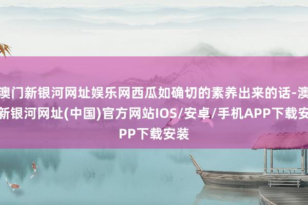 澳门新银河网址娱乐网西瓜如确切的素养出来的话-澳门新银河网址(中国)官方网站IOS/安卓/手机APP下载安装