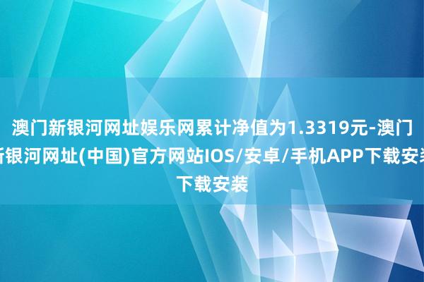 澳门新银河网址娱乐网累计净值为1.3319元-澳门新银河网址(中国)官方网站IOS/安卓/手机APP下载安装