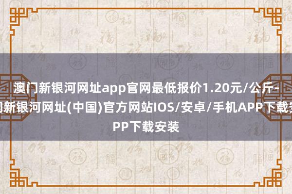 澳门新银河网址app官网最低报价1.20元/公斤-澳门新银河网址(中国)官方网站IOS/安卓/手机APP下载安装