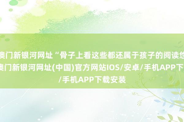 澳门新银河网址“骨子上看这些都还属于孩子的阅读悠然区-澳门新银河网址(中国)官方网站IOS/安卓/手机APP下载安装