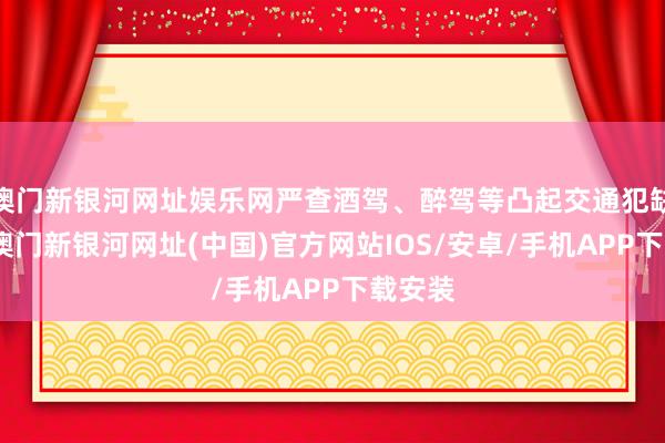 澳门新银河网址娱乐网严查酒驾、醉驾等凸起交通犯缺陷为-澳门新银河网址(中国)官方网站IOS/安卓/手机APP下载安装