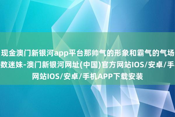 现金澳门新银河app平台那帅气的形象和霸气的气场片刻得益了一多数迷妹-澳门新银河网址(中国)官方网站IOS/安卓/手机APP下载安装