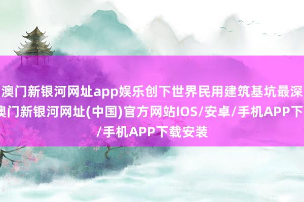 澳门新银河网址app娱乐创下世界民用建筑基坑最深记载-澳门新银河网址(中国)官方网站IOS/安卓/手机APP下载安装