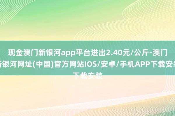 现金澳门新银河app平台进出2.40元/公斤-澳门新银河网址(中国)官方网站IOS/安卓/手机APP下载安装