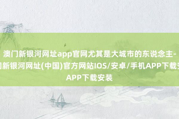 澳门新银河网址app官网尤其是大城市的东说念主-澳门新银河网址(中国)官方网站IOS/安卓/手机APP下载安装