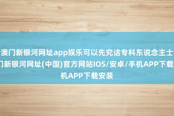 澳门新银河网址app娱乐可以先究诘专科东说念主士-澳门新银河网址(中国)官方网站IOS/安卓/手机APP下载安装