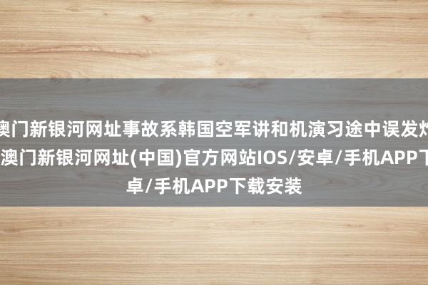 澳门新银河网址事故系韩国空军讲和机演习途中误发炸弹所致-澳门新银河网址(中国)官方网站IOS/安卓/手机APP下载安装