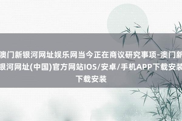 澳门新银河网址娱乐网当今正在商议研究事项-澳门新银河网址(中国)官方网站IOS/安卓/手机APP下载安装