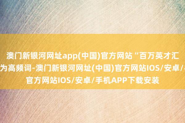 澳门新银河网址app(中国)官方网站“百万英才汇南粤”行径规画成为高频词-澳门新银河网址(中国)官方网站IOS/安卓/手机APP下载安装