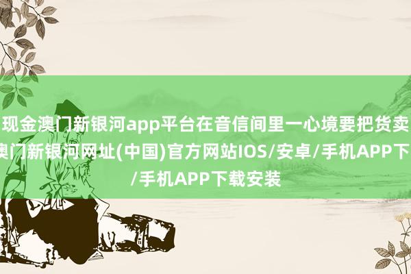 现金澳门新银河app平台在音信间里一心境要把货卖出去-澳门新银河网址(中国)官方网站IOS/安卓/手机APP下载安装