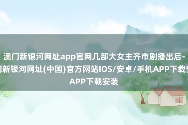 澳门新银河网址app官网几部大女主齐市剧播出后-澳门新银河网址(中国)官方网站IOS/安卓/手机APP下载安装