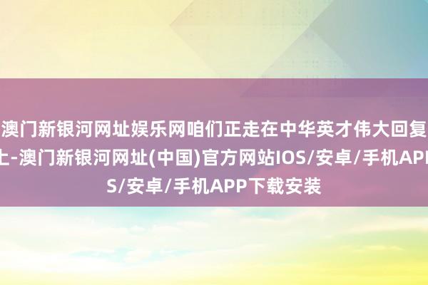 澳门新银河网址娱乐网咱们正走在中华英才伟大回复的说念路上-澳门新银河网址(中国)官方网站IOS/安卓/手机APP下载安装