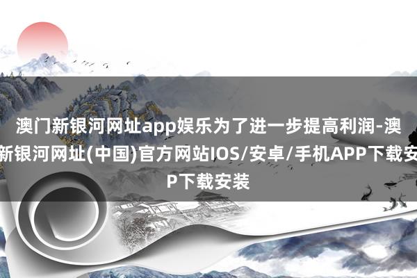 澳门新银河网址app娱乐　　为了进一步提高利润-澳门新银河网址(中国)官方网站IOS/安卓/手机APP下载安装
