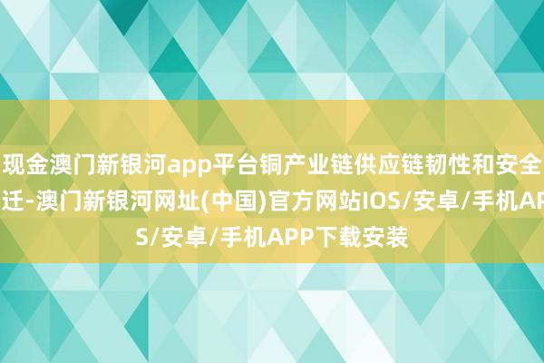 现金澳门新银河app平台铜产业链供应链韧性和安全水平昭着升迁-澳门新银河网址(中国)官方网站IOS/安卓/手机APP下载安装