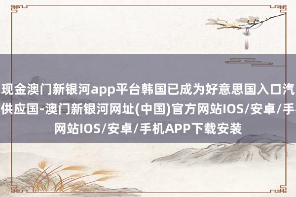 现金澳门新银河app平台韩国已成为好意思国入口汽车商场的第二大供应国-澳门新银河网址(中国)官方网站IOS/安卓/手机APP下载安装