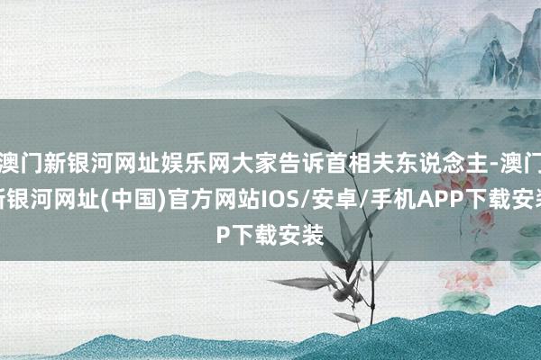 澳门新银河网址娱乐网大家告诉首相夫东说念主-澳门新银河网址(中国)官方网站IOS/安卓/手机APP下载安装