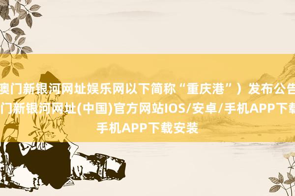 澳门新银河网址娱乐网以下简称“重庆港”）发布公告称-澳门新银河网址(中国)官方网站IOS/安卓/手机APP下载安装