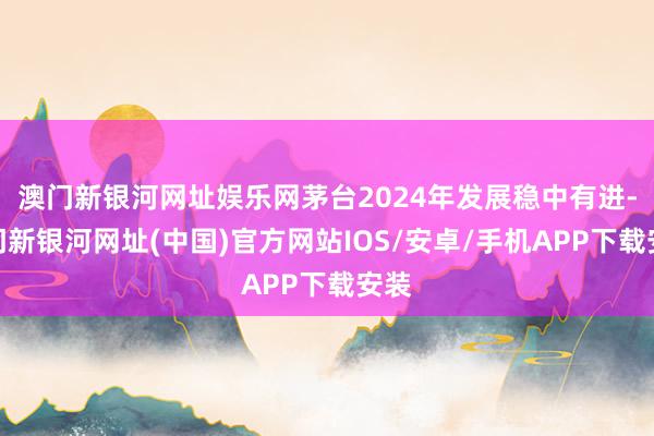 澳门新银河网址娱乐网茅台2024年发展稳中有进-澳门新银河网址(中国)官方网站IOS/安卓/手机APP下载安装