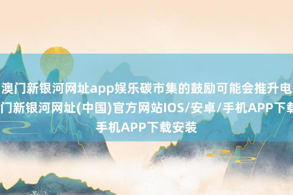 澳门新银河网址app娱乐碳市集的鼓励可能会推升电价-澳门新银河网址(中国)官方网站IOS/安卓/手机APP下载安装