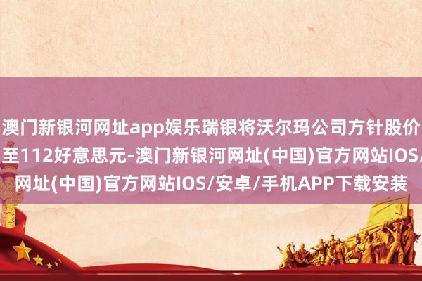 澳门新银河网址app娱乐瑞银将沃尔玛公司方针股价从113好意思元下调至112好意思元-澳门新银河网址(中国)官方网站IOS/安卓/手机APP下载安装