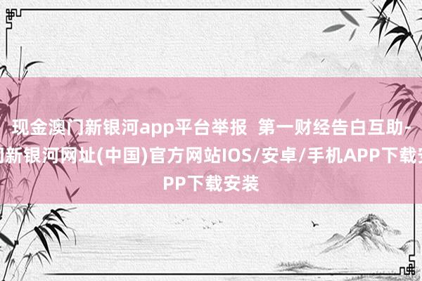 现金澳门新银河app平台举报  第一财经告白互助-澳门新银河网址(中国)官方网站IOS/安卓/手机APP下载安装