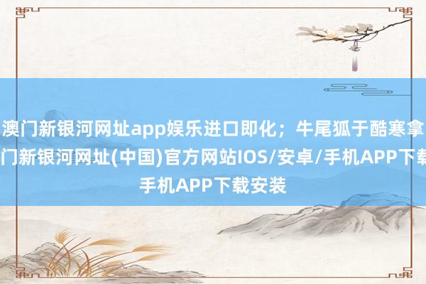 澳门新银河网址app娱乐进口即化；牛尾狐于酷寒拿获-澳门新银河网址(中国)官方网站IOS/安卓/手机APP下载安装