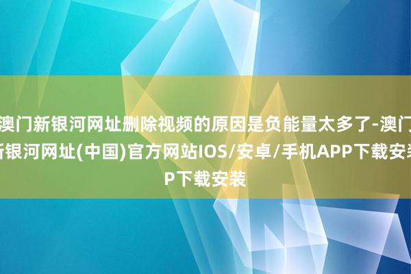 澳门新银河网址删除视频的原因是负能量太多了-澳门新银河网址(中国)官方网站IOS/安卓/手机APP下载安装