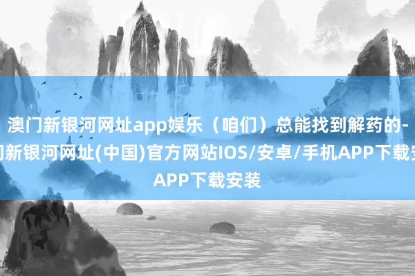 澳门新银河网址app娱乐（咱们）总能找到解药的-澳门新银河网址(中国)官方网站IOS/安卓/手机APP下载安装