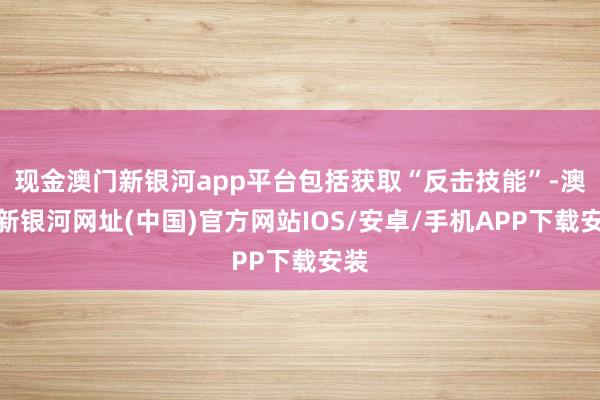 现金澳门新银河app平台包括获取“反击技能”-澳门新银河网址(中国)官方网站IOS/安卓/手机APP下载安装