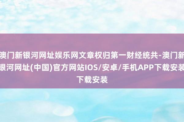 澳门新银河网址娱乐网文章权归第一财经统共-澳门新银河网址(中国)官方网站IOS/安卓/手机APP下载安装