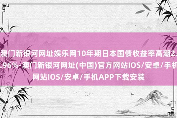 澳门新银河网址娱乐网10年期日本国债收益率高潮2.5个基点，至0.96%-澳门新银河网址(中国)官方网站IOS/安卓/手机APP下载安装