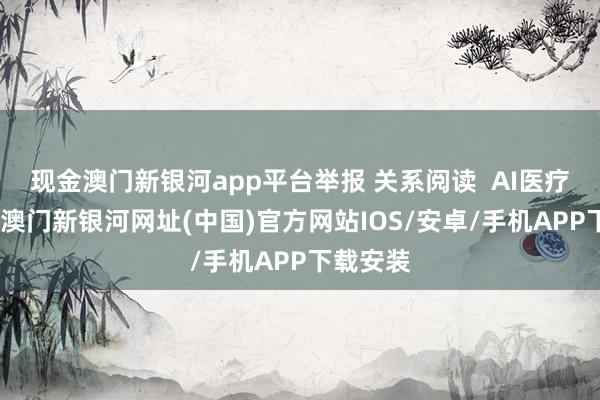 现金澳门新银河app平台举报 关系阅读  AI医疗大音书-澳门新银河网址(中国)官方网站IOS/安卓/手机APP下载安装